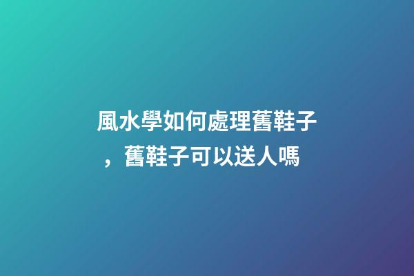 風水學如何處理舊鞋子，舊鞋子可以送人嗎